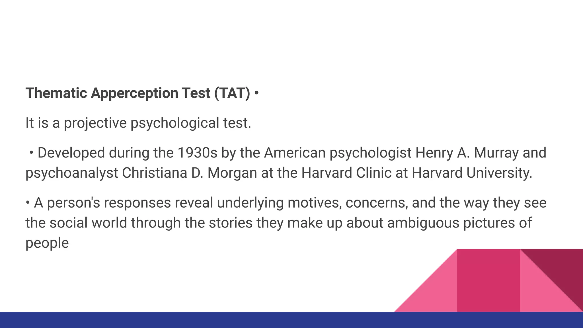 Thematic Apperception Test (TAT) •
It is a projective psychological test.
• Developed during the 1930s by the American psychologist Henry A. Murray and
psychoanalyst Christiana D. Morgan at the Harvard Clinic at Harvard University.
• A person's responses reveal underlying motives, concerns, and the way they see
the social world through the stories they make up about ambiguous pictures of
people
 