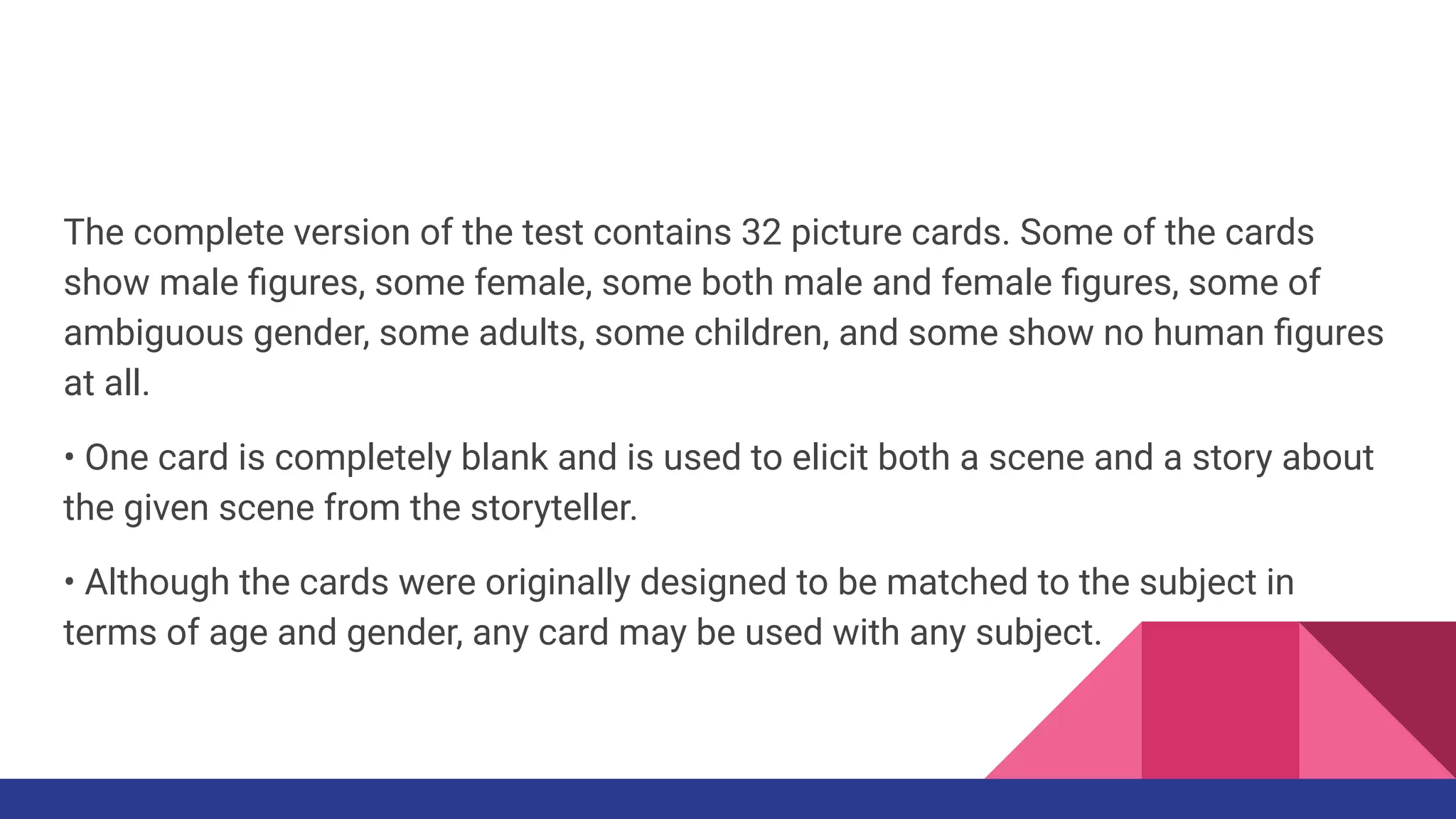 The complete version of the test contains 32 picture cards. Some of the cards
show male ﬁgures, some female, some both male and female ﬁgures, some of
ambiguous gender, some adults, some children, and some show no human ﬁgures
at all.
• One card is completely blank and is used to elicit both a scene and a story about
the given scene from the storyteller.
• Although the cards were originally designed to be matched to the subject in
terms of age and gender, any card may be used with any subject.
 