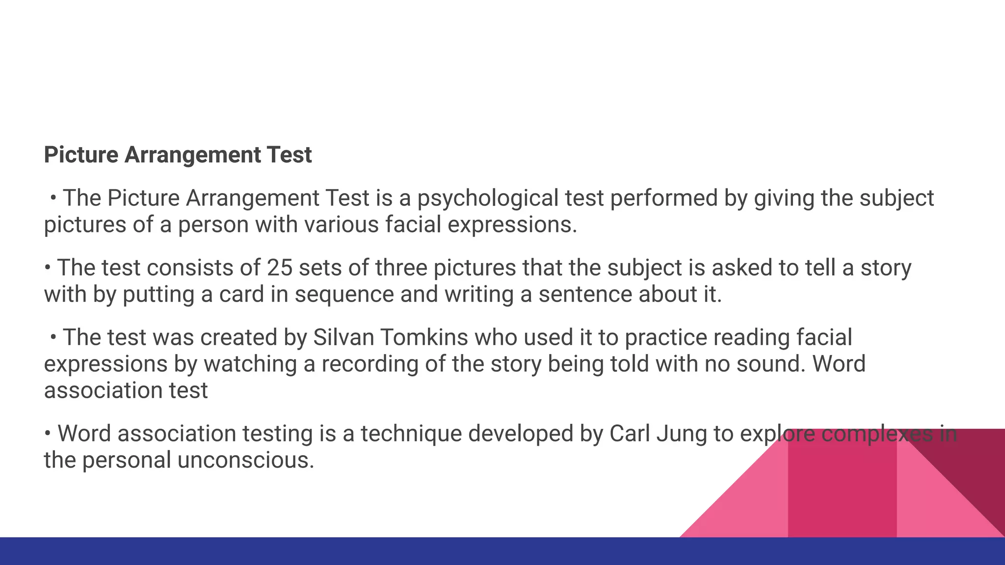 Picture Arrangement Test
• The Picture Arrangement Test is a psychological test performed by giving the subject
pictures of a person with various facial expressions.
• The test consists of 25 sets of three pictures that the subject is asked to tell a story
with by putting a card in sequence and writing a sentence about it.
• The test was created by Silvan Tomkins who used it to practice reading facial
expressions by watching a recording of the story being told with no sound. Word
association test
• Word association testing is a technique developed by Carl Jung to explore complexes in
the personal unconscious.
 