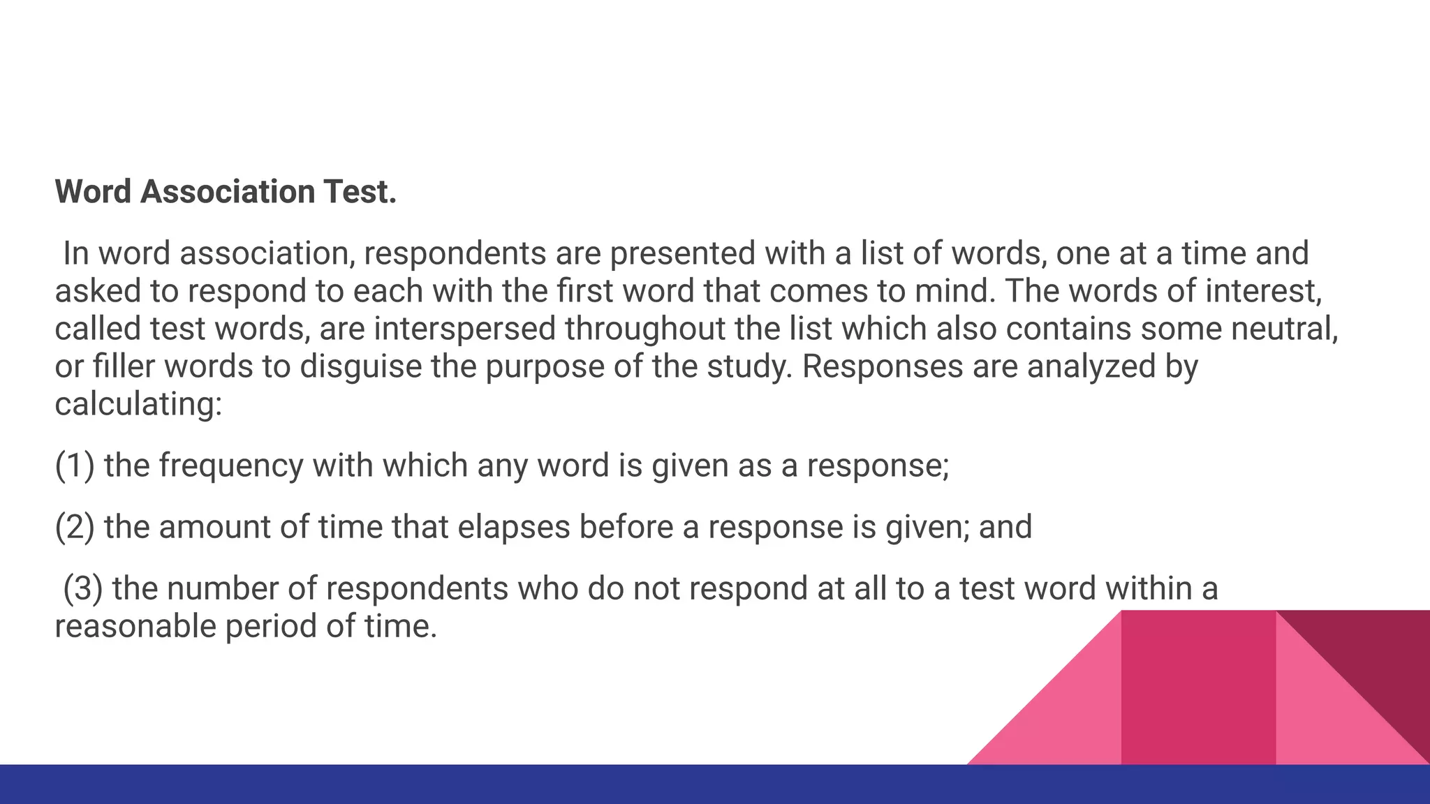 Word Association Test.
In word association, respondents are presented with a list of words, one at a time and
asked to respond to each with the ﬁrst word that comes to mind. The words of interest,
called test words, are interspersed throughout the list which also contains some neutral,
or ﬁller words to disguise the purpose of the study. Responses are analyzed by
calculating:
(1) the frequency with which any word is given as a response;
(2) the amount of time that elapses before a response is given; and
(3) the number of respondents who do not respond at all to a test word within a
reasonable period of time.
 