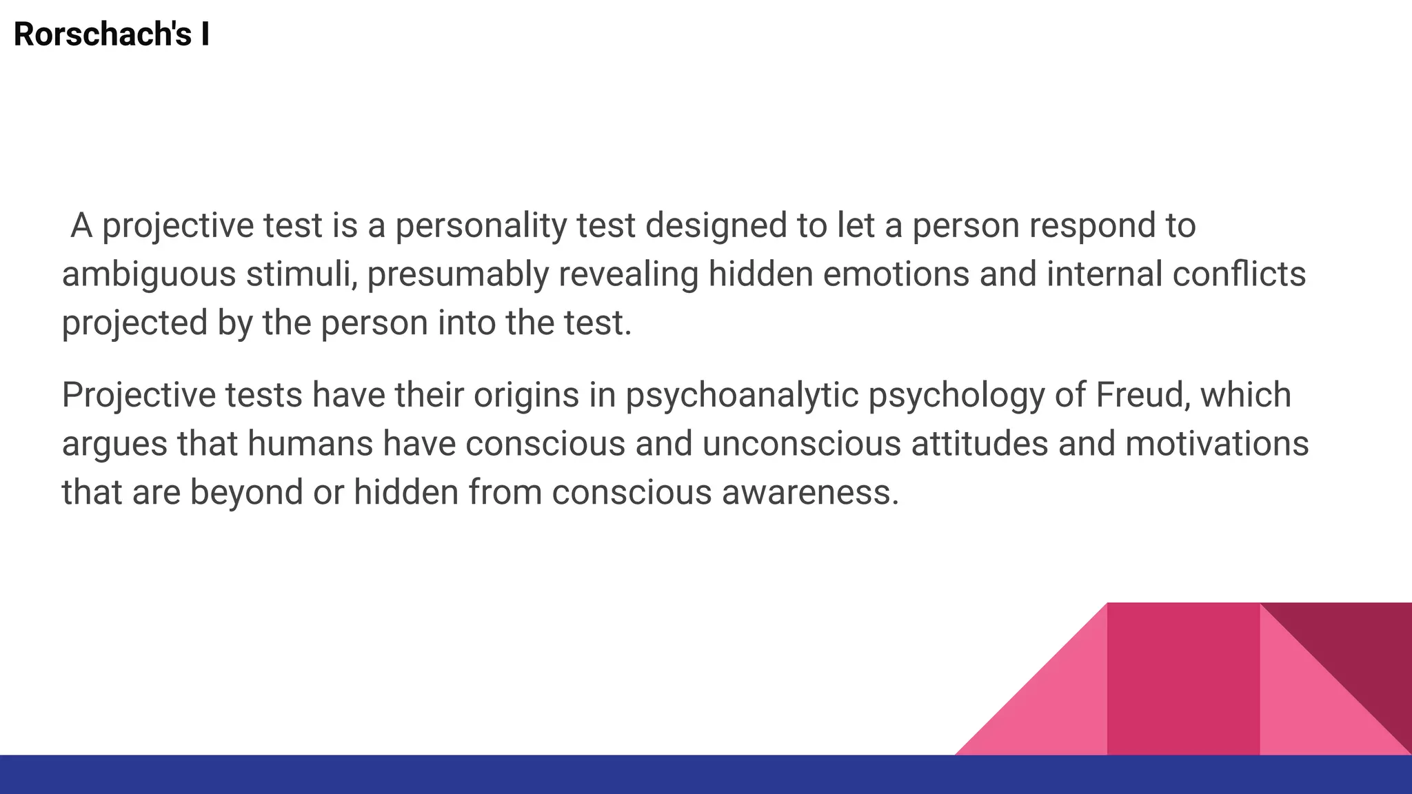 A projective test is a personality test designed to let a person respond to
ambiguous stimuli, presumably revealing hidden emotions and internal conﬂicts
projected by the person into the test.
Projective tests have their origins in psychoanalytic psychology of Freud, which
argues that humans have conscious and unconscious attitudes and motivations
that are beyond or hidden from conscious awareness.
Rorschach's I
 