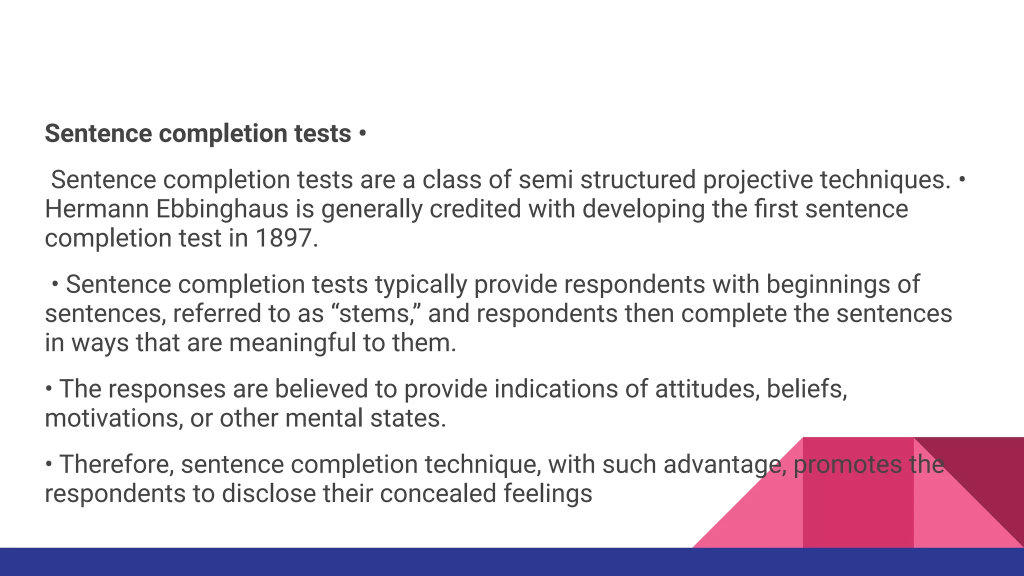 Sentence completion tests •
Sentence completion tests are a class of semi structured projective techniques. •
Hermann Ebbinghaus is generally credited with developing the ﬁrst sentence
completion test in 1897.
• Sentence completion tests typically provide respondents with beginnings of
sentences, referred to as “stems,” and respondents then complete the sentences
in ways that are meaningful to them.
• The responses are believed to provide indications of attitudes, beliefs,
motivations, or other mental states.
• Therefore, sentence completion technique, with such advantage, promotes the
respondents to disclose their concealed feelings
 