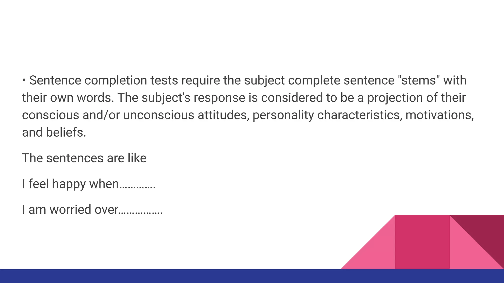 • Sentence completion tests require the subject complete sentence "stems" with
their own words. The subject's response is considered to be a projection of their
conscious and/or unconscious attitudes, personality characteristics, motivations,
and beliefs.
The sentences are like
I feel happy when………….
I am worried over…………….
 