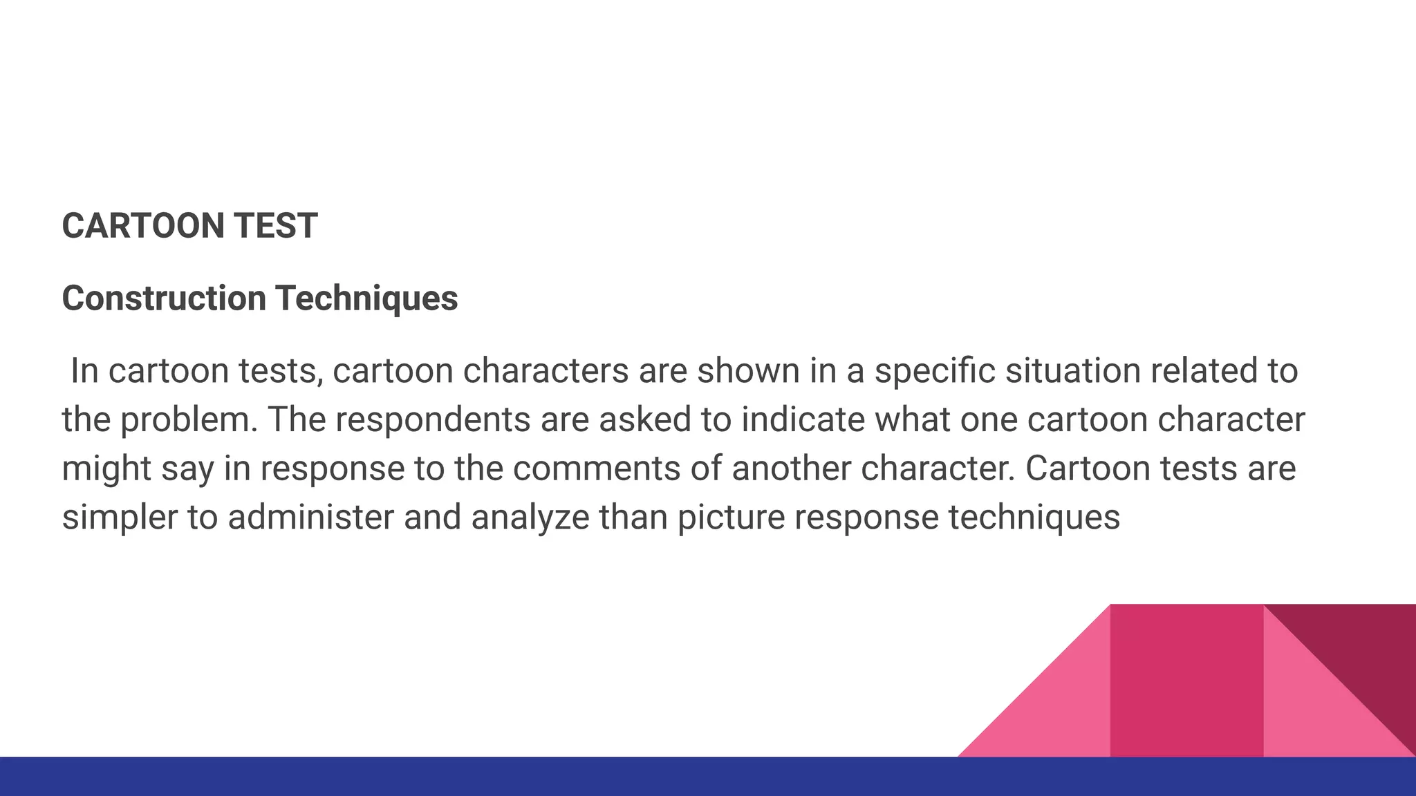 CARTOON TEST
Construction Techniques
In cartoon tests, cartoon characters are shown in a speciﬁc situation related to
the problem. The respondents are asked to indicate what one cartoon character
might say in response to the comments of another character. Cartoon tests are
simpler to administer and analyze than picture response techniques
 