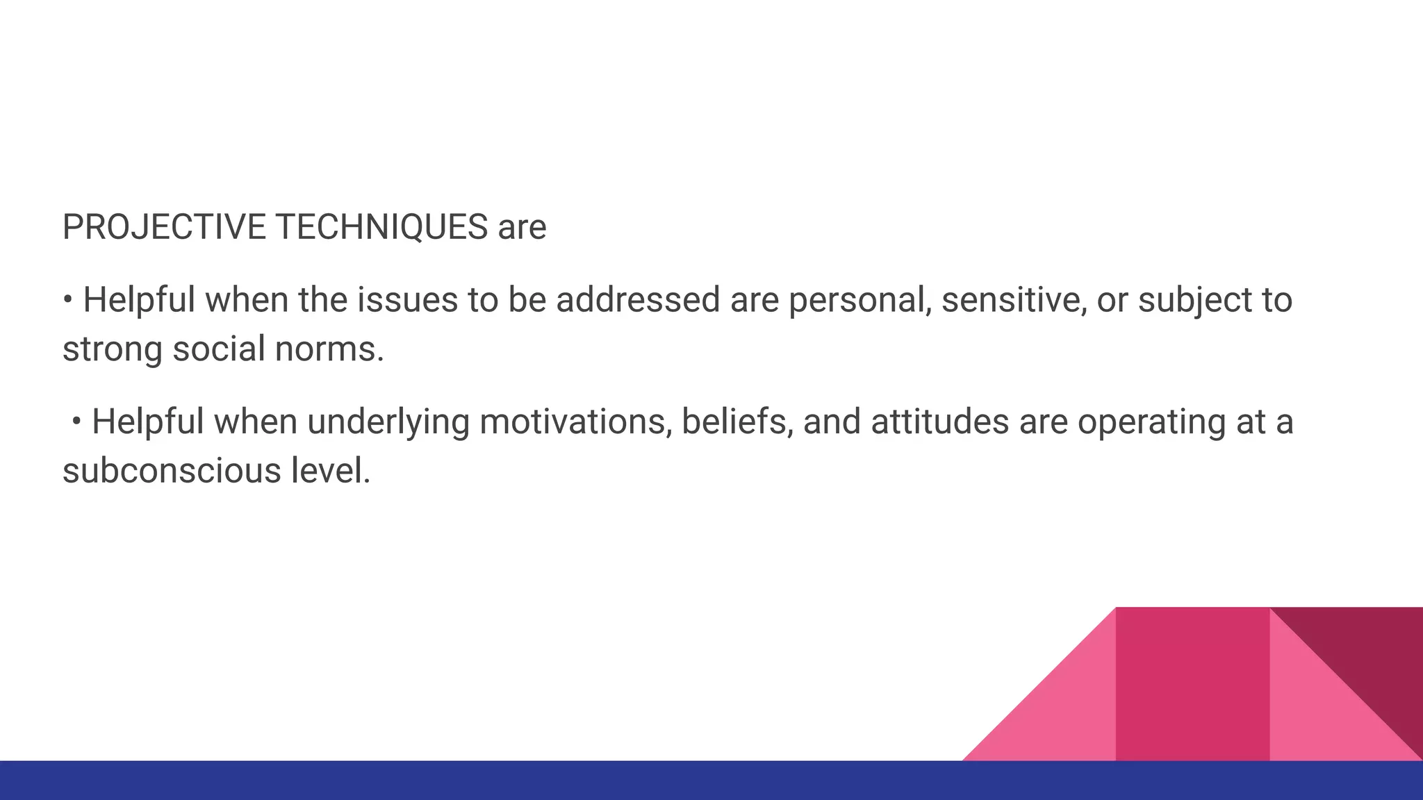 PROJECTIVE TECHNIQUES are
• Helpful when the issues to be addressed are personal, sensitive, or subject to
strong social norms.
• Helpful when underlying motivations, beliefs, and attitudes are operating at a
subconscious level.
 