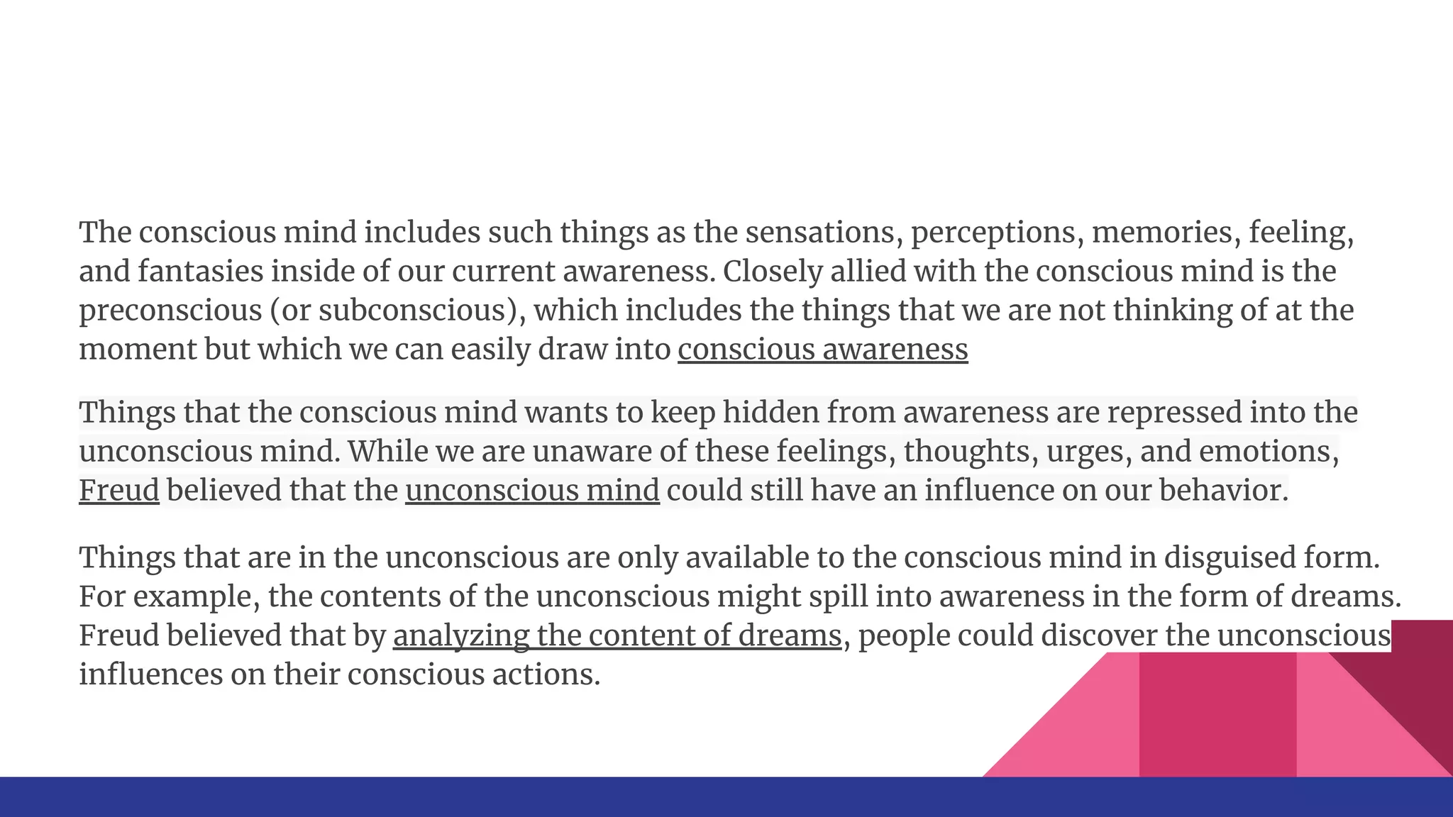 The conscious mind includes such things as the sensations, perceptions, memories, feeling,
and fantasies inside of our current awareness. Closely allied with the conscious mind is the
preconscious (or subconscious), which includes the things that we are not thinking of at the
moment but which we can easily draw into conscious awareness
Things that the conscious mind wants to keep hidden from awareness are repressed into the
unconscious mind. While we are unaware of these feelings, thoughts, urges, and emotions,
Freud believed that the unconscious mind could still have an inﬂuence on our behavior.
Things that are in the unconscious are only available to the conscious mind in disguised form.
For example, the contents of the unconscious might spill into awareness in the form of dreams.
Freud believed that by analyzing the content of dreams, people could discover the unconscious
inﬂuences on their conscious actions.
 