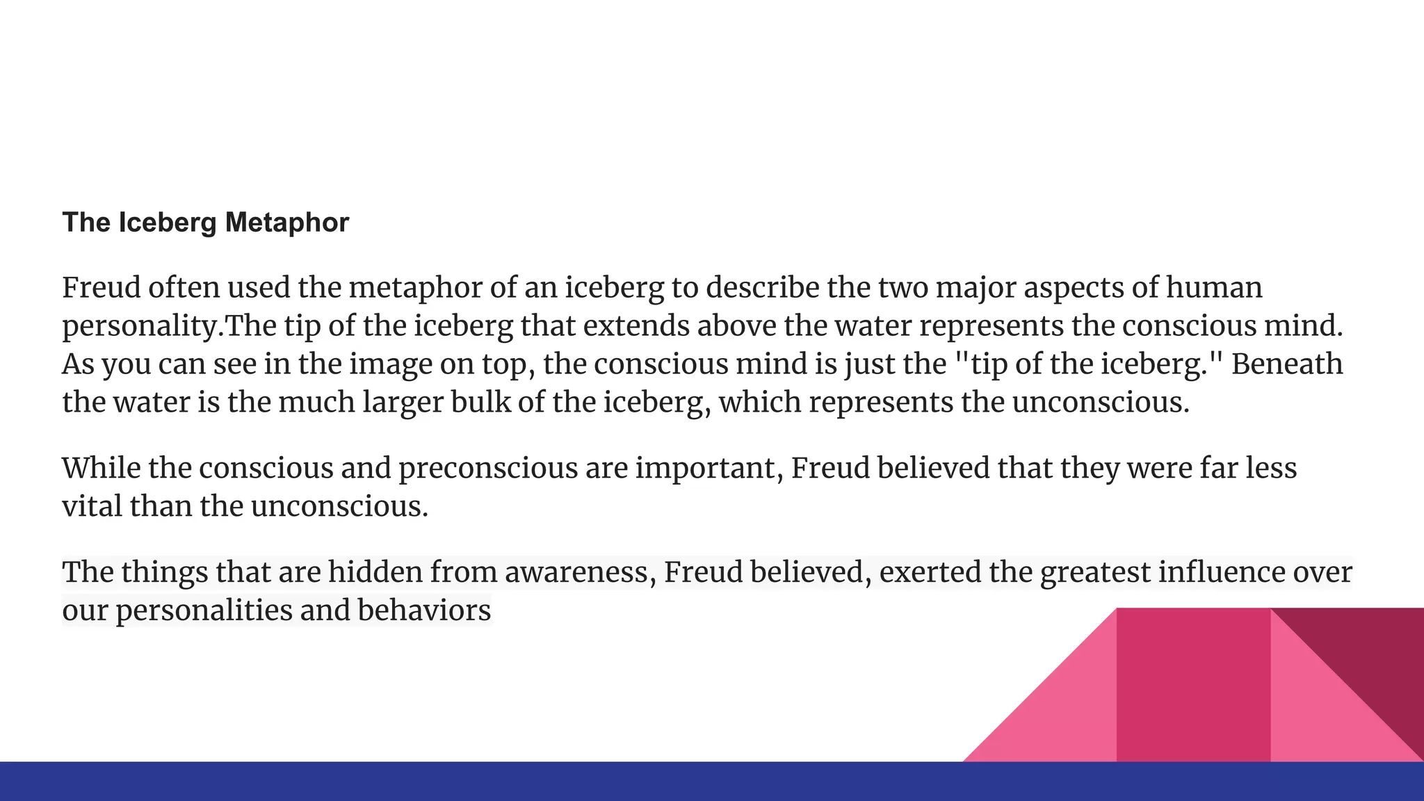 The Iceberg Metaphor
Freud often used the metaphor of an iceberg to describe the two major aspects of human
personality.The tip of the iceberg that extends above the water represents the conscious mind.
As you can see in the image on top, the conscious mind is just the "tip of the iceberg." Beneath
the water is the much larger bulk of the iceberg, which represents the unconscious.
While the conscious and preconscious are important, Freud believed that they were far less
vital than the unconscious.
The things that are hidden from awareness, Freud believed, exerted the greatest inﬂuence over
our personalities and behaviors
 