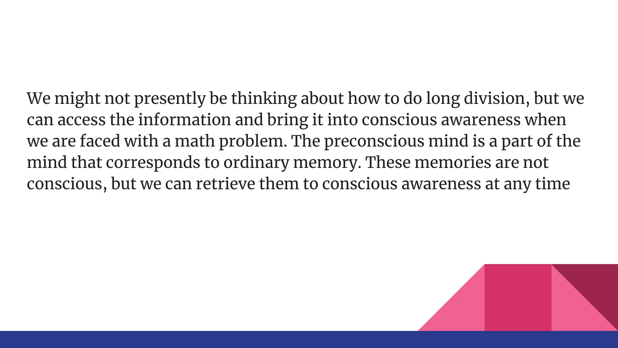 We might not presently be thinking about how to do long division, but we
can access the information and bring it into conscious awareness when
we are faced with a math problem. The preconscious mind is a part of the
mind that corresponds to ordinary memory. These memories are not
conscious, but we can retrieve them to conscious awareness at any time
 