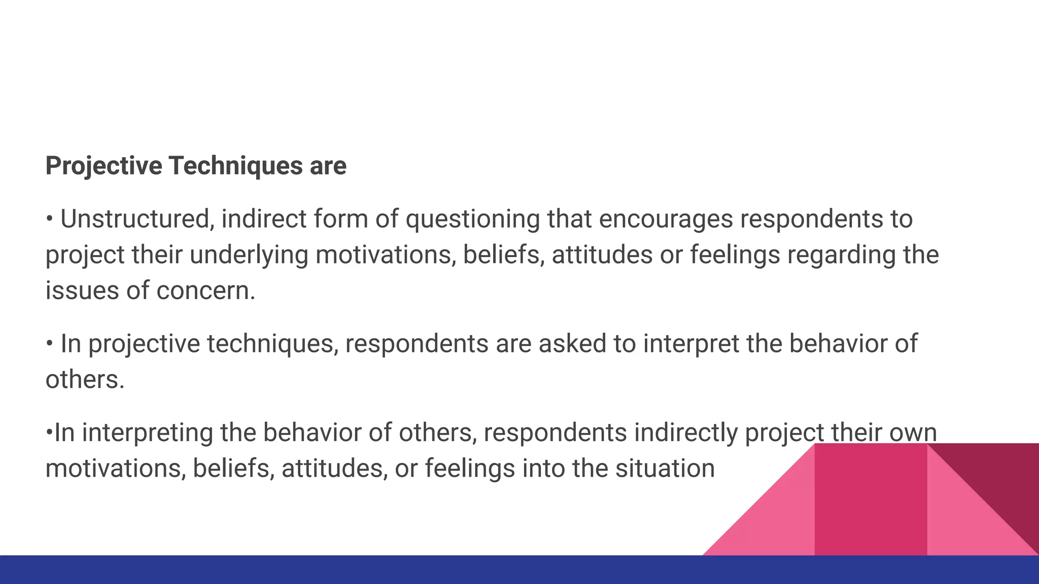 Projective Techniques are
• Unstructured, indirect form of questioning that encourages respondents to
project their underlying motivations, beliefs, attitudes or feelings regarding the
issues of concern.
• In projective techniques, respondents are asked to interpret the behavior of
others.
•In interpreting the behavior of others, respondents indirectly project their own
motivations, beliefs, attitudes, or feelings into the situation
 