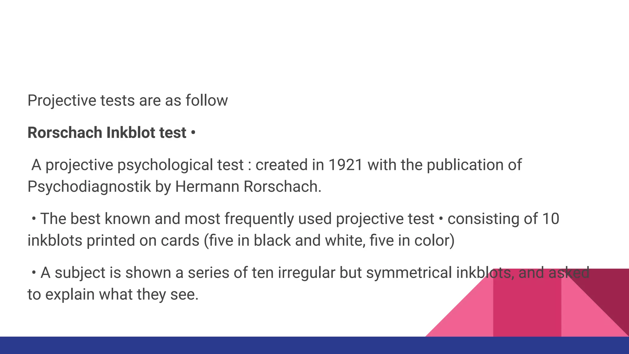 Projective tests are as follow
Rorschach Inkblot test •
A projective psychological test : created in 1921 with the publication of
Psychodiagnostik by Hermann Rorschach.
• The best known and most frequently used projective test • consisting of 10
inkblots printed on cards (ﬁve in black and white, ﬁve in color)
• A subject is shown a series of ten irregular but symmetrical inkblots, and asked
to explain what they see.
 