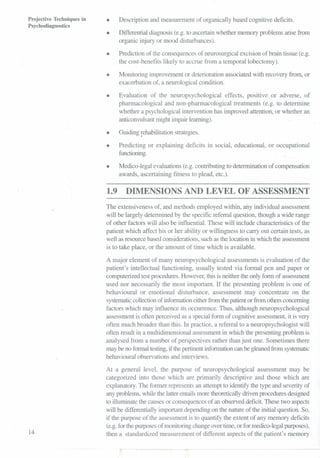 Projective Techniques in
Psychodiagnostics
14
• Description and measurement of organically based cognitive deficits.
• Differential diagnosis (e.g. to ascertain whether memory problems arise from
organic injury or mood disturbances).
• Prediction of the consequences of neurosurgical excision of brain tissue (e.g.
the cost-benefits likely to accrue from a temporal lobectomy).
• Monitoring improvement or deterioration associated with recovery from, or
exacerbation of, a neurological condition.
• Evaluation of the neuropsychological effects, positive or adverse, of
pharmacological and non-pharmacological treatments (e.g. to determine
whether a psychological intervention has improved attention, or whether an
anticonvulsant might impair learning).
• Guiding rehabilitation strategies.
I
• Predicting or explaining deficits in social, educational, or occupational
functioning.
• Medico-legal evaluations (e.g. contributing to determination of compensation
awards, ascertaining fitness to plead, etc.).
1.9 DIMENSIONS AND LEVEL OF ASSESSMENT
The extensiveness of, and methods employed within, any individual assessment
will be largely determined by the specific referral question, though a wide range
of other factors will also be influential. These will include characteristics of the
patient which affect his or her ability or willingness to carry out certain tests, as
well as resource based considerations, such as the location in which the assessment
is to take place, or the amount of time which is available.
A major element of many neuropsychological assessments is evaluation of the
patient's intellectual functioning, usually tested via formal pen and paper or
computerized test procedures. However, this is neither the only form of assessment
used nor necessarily the most important. If the presenting problem is one of
behavioural or emotional disturbance, assessment may concentrate on the
systematiccollectionof information either from the patient or from others concerning
factors which may influence its occurrence. Thus, although neuropsychological
assessment is often perceived as a special form of cognitive assessment, it is very
often much broader than this. In practice, a referral to a neuropsychologist will
often result in a multidimensional assessment in which the presenting problem is
analysed from a number of perspectives rather than just one. Sometimes there
may be no formal testing,if the pertinent information can be gleaned from systematic
behavioural observations and interviews.
At a general level, the purpose of neuropsychological assessment may be
categorized into those which are primarily descriptive and those which are
explanatory. The former represents an attempt to identify the type and severity of
any problems, while the latter entails more theoretically driven procedures designed
to illuminate the causes or consequences of an observed deficit. These two aspects
will be differentially important depending on the nature of the initial question. So,
if the purpose of the assessment is to quantify the extent of any memory deficits
(e.g.for the purposes of monitoring change over time, or for medica-legal purposes),
then a standardized measurement of different aspects of the patient's memory
 