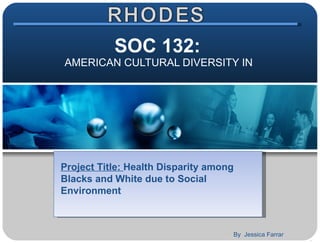 SOC 132:  AMERICAN CULTURAL DIVERSITY IN  Project Title:  Health Disparity among Blacks and White due to Social Environment By  Jessica Farrar 