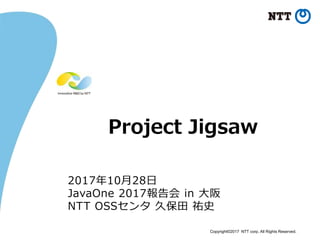 Copyright©2017 NTT corp. All Rights Reserved.
Project Jigsaw
2017年10月28日
JavaOne 2017報告会 in 大阪
NTT OSSセンタ 久保田 祐史
 