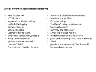 Java 9: more than Jigsaw! (biased selection)
• New process API
• HTTP2 client
• Improved contended locking
• Unified JVM logging
• Compiler control
• Variable handles
• Segmented code cache
• Smart Java compilation, phase 2
• Project Coin extensions
(private interface methods)
• Unicode 7.0/8.0
• Convenience collection factories
• Annotation pipeline enhancements
• Multi-version jar files
• Compact strings
• “Indifying” string concatenation
• Stack-walking API
• Currency and money API
• Enhanced method handles
• Platform specific desktop features
• javac performance (sjavac, type inference)
• Jshell
• javadoc improvements (HTML5, search)
• Improved concurrency
 