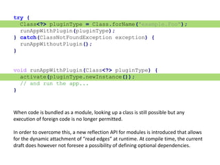 try {
Class<?> pluginType = Class.forName("example.Foo");
runAppWithPlugin(pluginType);
} catch(ClassNotFoundException exception) {
runAppWithoutPlugin();
}
void runAppWithPlugin(Class<?> pluginType) {
activate(pluginType.newInstance());
// and run the app...
}
When code is bundled as a module, looking up a class is still possible but any
execution of foreign code is no longer permitted.
In order to overcome this, a new reflection API for modules is introduced that allows
for the dynamic attachment of “read edges” at runtime. At compile time, the current
draft does however not foresee a possibility of defining optional dependencies.
 