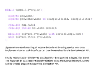 module example.overview {
exports pkg.name;
exports pkg.other.name to example.friend, example.other;
requires mdl.name;
requires public mdl.name.exposed;
provides service.type.name with service.impl.name;
uses service.other.type.name;
}
Jigsaw recommends crossing of module boundaries by using service interfaces.
Implementations of such interfaces can then be retreived by the ServiceLoader API.
Finally, modules can – similarly to class loaders – be organized in layers. This allows
The migration of class loader hierarchy systems into a modularized formats. Layers
can be created programmatically via a reflection API.
 