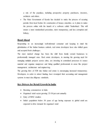 4
a mix of the populace, including prospective property purchasers, investors,
architects and others.
 The State Government of Kerala has decided to make the process of securing
permits from local bodies for construction of houses smoother, as it plans to make
the process online with the launch of a software called 'Sanketham'. This will
ensure a more standardised procedure, more transparency, and less corruption and
bribery.
Road Ahead
Responding to an increasingly well-informed consumer and keeping in mind the
globalization of the Indian business outlook, real estate developers have also shifted gears
and accepted fresh challenges.
The most marked change has been the shift from family owned businesses to
professionally managed ones. Real estate developers, in meeting the growing need for
managing multiple projects across cities, are investing in centralized processes to source
material and organize manpower and hiring qualified professionals in areas like project
management, architecture and engineering.
The growing flow of FDI into Indian real estate is encouraging increased transparency.
Developers, in order to attract funding, have revamped their accounting and management
systems to meet due diligence standards.
Key Drivers for Retail Growth In India
 Booming consumerism in India
 Organised retail sector growing 25-30 per cent annually
 Entry of MNC retailers
 India's population below 30 years of age having exposure to global retail are
expected to drive demand for organised retail
 