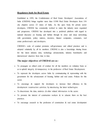 5
Regulatory body for Real Estate
Established in 1999, the Confederation of Real Estate Developers’ Associations of
India (CREDAI) brings together more than 11500 Real Estate Developers from 154
city chapters across 23 states of India. As the apex body for private sector
developers, CREDAI has consistently worked to make the industry more organized
and progressive. CREDAI has developed into a preferred platform with regard to
national discourse on housing and habitat through its close and deep networking
with government, policy makers, investors, finance companies, consumers, real
estate professionals and developers.
CREDAI’s code of conduct promotes self-governance and ethical practices and is
adopted voluntarily by all its members. CREDAI is also a knowledge sharing forum
for the latest industry data, technology advancements, industry benchmarks and
international situation from time to time.
The major objectives of CREDAI are as–
 To propagate an ethical code of conduct for all the members on voluntary basis so
as to uphold integrity & transparency in the profession of Real Estate Development.
 To represent the developers across India by communicating & representing with the
government for the advancement of housing, habitat and real estate. Policies for this
sector.
 To encourage & support the developers to increase their efficiency in the
development /construction activities by introducing the latest technologies.
 To disseminate the data, statistics & other related information in the sector.
 To promote the interest of construction workers & to educate them on the best
practices.
 To encourage research in the profession of construction & real estate development
 