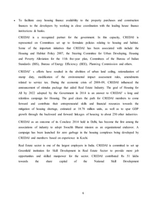 6
 To facilitate easy housing finance availability to the property purchases and construction
finances to the developers by working in close coordination with the leading house finance
institutions & banks.
CREDAI is a recognized partner for the government. In this capacity, CREDAI is
represented on Committees set up to formulate policies relating to housing and habitat.
Some of the important initiatives that CREDAI has been associated with include the
Housing and Habitat Policy 2007, the Steering Committee for Urban Developing, Housing
and Poverty Alleviation for the 11th five-year plan, Committees of the Bureau of Indian
Standards (BIS), Bureau of Energy Efficiency (BEE), Planning Commission and others.
CREDAI’ s efforts have resulted in the abolition of urban land ceiling, rationalization of
stamp duty, modification of the environmental impact assessment rules, amendments
related to service tax. During the economic crisis of 2008-09, CREDAI influenced the
announcement of stimulus package that aided Real Estate Industry. The goal of Housing for
All by 2022 adopted by the Government in 2014 is an answer to CREDAI’ s long and
relentless campaign for Housing. The goal clears the path for CREDAI members to come
forward and contribute their entrepreneurial skills and financial resources towards the
mitigation of housing shortage, estimated at 18.78 million units, as well as to spur GDP
growth through the backward and forward linkages of housing to about 250 other industries
CREDAI as an outcome of its Conclave 2014 held in Delhi, has become the first among the
associations of industry to adopt Swachh Bharat mission as an organizational endeavor. A
campaign has been launched for zero garbage in the housing complexes being developed by
CREDAI and members based on experience in Kochi.
Real Estate sector is one of the largest employers in India. CREDAI is committed to set up
Greenfield institution for Skill Development in Real Estate Sector to provide more job
opportunities and skilled manpower for the sector. CREDAI contributed Rs 51 lakhs
towards the share capital of the National Skill Development
 
