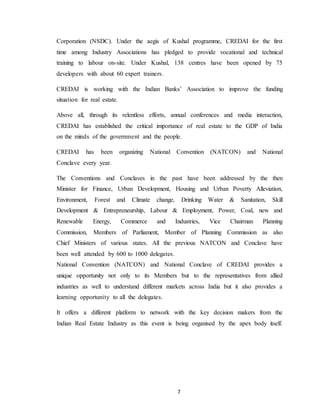 7
Corporation (NSDC). Under the aegis of Kushal programme, CREDAI for the first
time among Industry Associations has pledged to provide vocational and technical
training to labour on-site. Under Kushal, 138 centres have been opened by 75
developers with about 60 expert trainers.
CREDAI is working with the Indian Banks’ Association to improve the funding
situation for real estate.
Above all, through its relentless efforts, annual conferences and media interaction,
CREDAI has established the critical importance of real estate to the GDP of India
on the minds of the government and the people.
CREDAI has been organizing National Convention (NATCON) and National
Conclave every year.
The Conventions and Conclaves in the past have been addressed by the then
Minister for Finance, Urban Development, Housing and Urban Poverty Alleviation,
Environment, Forest and Climate change, Drinking Water & Sanitation, Skill
Development & Entrepreneurship, Labour & Employment, Power, Coal, new and
Renewable Energy, Commerce and Industries, Vice Chairman Planning
Commission, Members of Parliament, Member of Planning Commission as also
Chief Ministers of various states. All the previous NATCON and Conclave have
been well attended by 600 to 1000 delegates.
National Convention (NATCON) and National Conclave of CREDAI provides a
unique opportunity not only to its Members but to the representatives from allied
industries as well to understand different markets across India but it also provides a
learning opportunity to all the delegates.
It offers a different platform to network with the key decision makers from the
Indian Real Estate Industry as this event is being organised by the apex body itself.
 