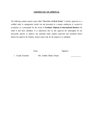 CERTIFICATE OF APPROVAL
The following summer project report titled “Overview of Real Estate” is hereby approved as a
certified study in management carried out and presented in a manner satisfactory to warrant its
acceptance as a prerequisite for the award of Graduate Diploma in International Business for
which it had been submitted. It is understood that by this approval the undersigned do not
necessarily endorse or approve any statement made ,opinion expressed and conclusion drawn
therein but approve the Summer project report only for the purpose it is submitted.
Name Signature
1. Faculty Examiner Mrs. Ambika Bhatia Chopra ___________
 