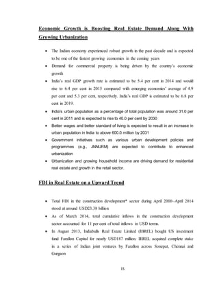 15
Economic Growth is Boosting Real Estate Demand Along With
Growing Urbanization
 The Indian economy experienced robust growth in the past decade and is expected
to be one of the fastest growing economies in the coming years
 Demand for commercial property is being driven by the country’s economic
growth
 India’s real GDP growth rate is estimated to be 5.4 per cent in 2014 and would
rise to 6.4 per cent in 2015 compared with emerging economies’ average of 4.9
per cent and 5.3 per cent, respectively. India’s real GDP is estimated to be 6.8 per
cent in 2019.
 India’s urban population as a percentage of total population was around 31.0 per
cent in 2011 and is expected to rise to 40.0 per cent by 2030
 Better wages and better standard of living is expected to result in an increase in
urban population in India to above 600.0 million by 2031
 Government initiatives such as various urban development policies and
programmes (e.g., JNNURM) are expected to contribute to enhanced
urbanization
 Urbanization and growing household income are driving demand for residential
real estate and growth in the retail sector.
FDI in Real Estate on a Upward Trend
 Total FDI in the construction development* sector during April 2000–April 2014
stood at around USD23.38 billion
 As of March 2014, total cumulative inflows in the construction development
sector accounted for 11 per cent of total inflows in USD terms.
 In August 2013, Indiabulls Real Estate Limited (IBREL) bought US investment
fund Farallon Capital for nearly USD187 million. IBREL acquired complete stake
in a series of Indian joint ventures by Farallon across Sonepat, Chennai and
Gurgaon
 