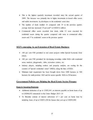 17
 This is the highest quarterly investment recorded since the second quarter of
2009. The increase was primarily due to higher investments in leased office assets
and stable investments by developers in the residential asset class
 The number of deals totalled 18 compared with 19 in the previous quarter;
average deal size increased 35 per cent* to USD25.6 million
 Commercial office assets recorded four deals, while 13 were executed for
residential assets during the quarter compared with none in commercial office
assets and 17 in residential assets in the previous quarter
SEZ’s emerging As an Extension of Real Estate Business
 100 per cent FDI permitted in real estate projects within Special Economic Zone
(SEZ).
 100 per cent FDI permitted for developing townships within SEZs with residential
areas, markets, playgrounds, clubs, recreation centres, etc.
 Industry players, including realtors and property analysts, are rooting for the
creation of "special residential zones" (SRZs), along the lines of SEZs.
 Minimum land requirement has been brought down from 1000 hectares to 500
hectares for multi-product SEZ and for sector-specific SEZs to 50 hectares.
Government Policies are Helping the Real Estate Sector Prosper
Ease in housing finances
 Additional deduction of up to USD1,841 on interests payable on home loans of up
to USD46,032 announced in the Union Budget 2013–14
 To liberalize scheme of interest subversion of 1 per cent on home loan by
including loans of up to USD31,250 for houses that cost up to USD52,080
 