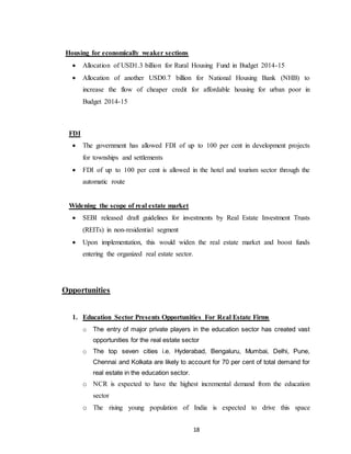 18
Housing for economically weaker sections
 Allocation of USD1.3 billion for Rural Housing Fund in Budget 2014-15
 Allocation of another USD0.7 billion for National Housing Bank (NHB) to
increase the flow of cheaper credit for affordable housing for urban poor in
Budget 2014-15
FDI
 The government has allowed FDI of up to 100 per cent in development projects
for townships and settlements
 FDI of up to 100 per cent is allowed in the hotel and tourism sector through the
automatic route
Widening the scope of real estate market
 SEBI released draft guidelines for investments by Real Estate Investment Trusts
(REITs) in non-residential segment
 Upon implementation, this would widen the real estate market and boost funds
entering the organized real estate sector.
Opportunities
1. Education Sector Presents Opportunities For Real Estate Firms
o The entry of major private players in the education sector has created vast
opportunities for the real estate sector
o The top seven cities i.e. Hyderabad, Bengaluru, Mumbai, Delhi, Pune,
Chennai and Kolkata are likely to account for 70 per cent of total demand for
real estate in the education sector.
o NCR is expected to have the highest incremental demand from the education
sector
o The rising young population of India is expected to drive this space
 