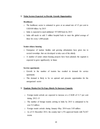 19
2. Niche Sectors Expected to Provide Growth Opportunities
Healthcare
o The healthcare sector is estimated to grow at an annual rate of 15 per cent to
USD100 billion by 2015
o India is expected to need additional 937,000 beds by 2015
o India still needs to add 3 million hospital beds to meet the global average of
three for every 1,000 people
Senior citizen housing
o Emergence of nuclear families and growing urbanization have given rise to
several townships that are developed to take care of the elderly
o A number of senior citizen housing projects have been planned; the segment is
expected to grow significantly in future
Service apartments
o Growth in the number of tourists has resulted in demand for service
apartments
o This demand is likely to be on uptrend and presents opportunities for the
unorganized sector
3. Tourism Market Set To Urge; Hotels To Increase Capacity
o Foreign tourist arrivals are expected to increase at a CAGR of 11.7 per cent
during 2012–15
o The number of foreign tourists arriving in India by 2015 is anticipated to be
over 9.2 million
o Foreign tourist arrivals during January–May 2014 were 3.05 million
o As of 31 December 2012, the country had 1,376 approved hotels with 76,567
rooms
 
