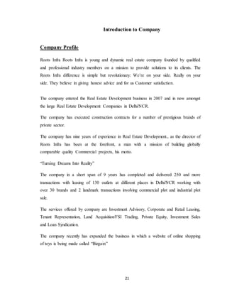 21
Introduction to Company
Company Profile
Roots Infra Roots Infra is young and dynamic real estate company founded by qualified
and professional industry members on a mission to provide solutions to its clients. The
Roots Infra difference is simple but revolutionary: We’re on your side. Really on your
side. They believe in giving honest advice and for us Customer satisfaction.
The company entered the Real Estate Development business in 2007 and in now amongst
the large Real Estate Development Companies in Delhi/NCR.
The company has executed construction contracts for a number of prestigious brands of
private sector.
The company has nine years of experience in Real Estate Development., as the director of
Roots Infra has been at the forefront, a man with a mission of building globally
comparable quality Commercial projects, his motto.
“Turning Dreams Into Reality”
The company in a short span of 9 years has completed and delivered 250 and more
transactions with leasing of 130 outlets at different places in Delhi/NCR working with
over 30 brands and 2 landmark transactions involving commercial plot and industrial plot
sale.
The services offered by company are Investment Advisory, Corporate and Retail Leasing,
Tenant Representation, Land Acquisition/FSI Trading, Private Equity, Investment Sales
and Loan Syndication.
The company recently has expanded the business in which a website of online shopping
of toys is being made called “Bizgain”
 
