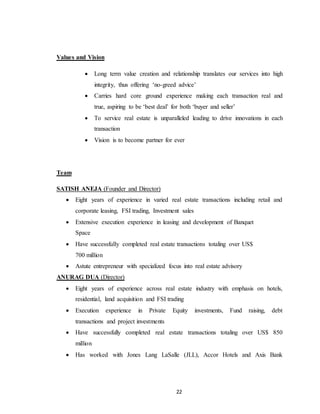 22
Values and Vision
 Long term value creation and relationship translates our services into high
integrity, thus offering ‘no-greed advice’
 Carries hard core ground experience making each transaction real and
true, aspiring to be ‘best deal’ for both ‘buyer and seller’
 To service real estate is unparalleled leading to drive innovations in each
transaction
 Vision is to become partner for ever
Team
SATISH ANEJA (Founder and Director)
 Eight years of experience in varied real estate transactions including retail and
corporate leasing, FSI trading, Investment sales
 Extensive execution experience in leasing and development of Banquet
Space
 Have successfully completed real estate transactions totaling over US$
700 million
 Astute entrepreneur with specialized focus into real estate advisory
ANURAG DUA (Director)
 Eight years of experience across real estate industry with emphasis on hotels,
residential, land acquisition and FSI trading
 Execution experience in Private Equity investments, Fund raising, debt
transactions and project investments
 Have successfully completed real estate transactions totaling over US$ 850
million
 Has worked with Jones Lang LaSalle (JLL), Accor Hotels and Axis Bank
 