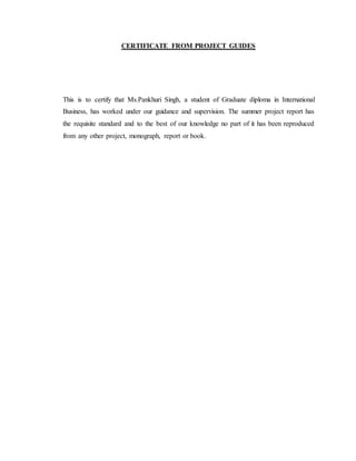 CERTIFICATE FROM PROJECT GUIDES
This is to certify that Ms.Pankhuri Singh, a student of Graduate diploma in International
Business, has worked under our guidance and supervision. The summer project report has
the requisite standard and to the best of our knowledge no part of it has been reproduced
from any other project, monograph, report or book.
 