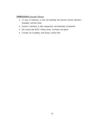 23
NIDHI KALRA (Associate Director)
 12 years of experience in sales and marketing with exposure towards Education ,
Hospitality and Real Estate
 Extensive experience in client management and relationship development
 Has worked with SOTC, Ashoka Hotels, Taj Hotels and Aptech
 Currently she is handling retail leasing in Roots Infra
 