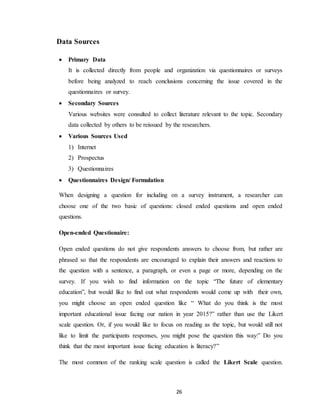26
Data Sources
 Primary Data
It is collected directly from people and organization via questionnaires or surveys
before being analyzed to reach conclusions concerning the issue covered in the
questionnaires or survey.
 Secondary Sources
Various websites were consulted to collect literature relevant to the topic. Secondary
data collected by others to be reissued by the researchers.
 Various Sources Used
1) Internet
2) Prospectus
3) Questionnaires
 Questionnaires Design/ Formulation
When designing a question for including on a survey instrument, a researcher can
choose one of the two basic of questions: closed ended questions and open ended
questions.
Open-ended Questionaire:
Open ended questions do not give respondents answers to choose from, but rather are
phrased so that the respondents are encouraged to explain their answers and reactions to
the question with a sentence, a paragraph, or even a page or more, depending on the
survey. If you wish to find information on the topic “The future of elementary
education”, but would like to find out what respondents would come up with their own,
you might choose an open ended question like “ What do you think is the most
important educational issue facing our nation in year 2015?” rather than use the Likert
scale question. Or, if you would like to focus on reading as the topic, but would still not
like to limit the participants responses, you might pose the question this way:” Do you
think that the most important issue facing education is literacy?”
The most common of the ranking scale question is called the Likert Scale question.
 