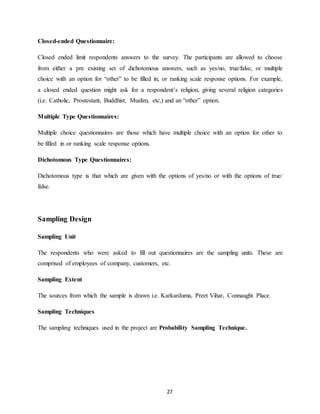 27
Closed-ended Questionnaire:
Closed ended limit respondents answers to the survey. The participants are allowed to choose
from either a pre existing set of dichotomous answers, such as yes/no, true/false, or multiple
choice with an option for “other” to be filled in, or ranking scale response options. For example,
a closed ended question might ask for a respondent’s religion, giving several religion categories
(i.e. Catholic, Prostestant, Buddhist, Muslim, etc,) and an “other” option.
Multiple Type Questionnaires:
Multiple choice questionnaires are those which have multiple choice with an option for other to
be filled in or ranking scale response options.
Dichotomous Type Questionnaires:
Dichotomous type is that which are given with the options of yes/no or with the options of true/
false.
Sampling Design
Sampling Unit
The respondents who were asked to fill out questionnaires are the sampling units. These are
comprised of employees of company, customers, etc.
Sampling Extent
The sources from which the sample is drawn i.e. Karkarduma, Preet Vihar, Connaught Place.
Sampling Techniques
The sampling techniques used in the project are Probability Sampling Technique.
 