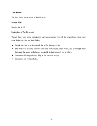 28
Time Frame:
The time frame is near about of 8 to 10 weeks.
Sample Size:
Sample size is 10
Limitation of The Research
Though there was active participation and encouragement fron all the respondents, there were
some limitations that are listed below:
 Sample size had to be keep small due to the shortage of time.
 The study was in some specified area like Karkarduma, Preet Vihar, and Connaught Place
that made the results and changes applicable in that area only not in others.
 Customers did not participate fully in the research process.
 Customers can be biased also.
 