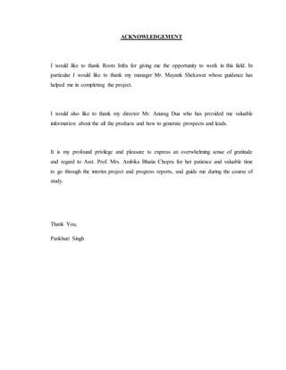 ACKNOWLEDGEMENT
I would like to thank Roots Infra for giving me the opportunity to work in this field. In
particular I would like to thank my manager Mr. Mayank Shekawat whose guidance has
helped me in completing the project.
I would also like to thank my director Mr. Anurag Dua who has provided me valuable
information about the all the products and how to generate prospects and leads.
It is my profound privilege and pleasure to express an overwhelming sense of gratitude
and regard to Asst. Prof. Mrs. Ambika Bhatia Chopra for her patience and valuable time
to go through the interim project and progress reports, and guide me during the course of
study.
Thank You,
Pankhuri Singh
 
