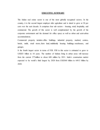 EXECUTIVE SUMMARY
The Indian real estate sector is one of the most globally recognised sectors. In the
country, it is the second largest employer after agriculture and is slated to grow at 30 per
cent over the next decade. It comprises four sub sectors - housing, retail, hospitality, and
commercial. The growth of this sector is well complemented by the growth of the
corporate environment and the demand for office space as well as urban and semi-urban
accommodations.
Commercial property includes office buildings, industrial property, medical, centres,
hotels, malls, retail stores, farm land, multifamily housing buildings, warehouses, and
garages.
It the fourth largest sector in terms of FDI. FDI in this sector is estimated to grow to
USD25 billion in 10 years. The number of Indians living in urban areas will increase
from the current 377million to about 600 million by 2031. India’s construction market
expected to be world’s third largest by 2020 from USD360 billion to 649.5 billion by
2020.
 