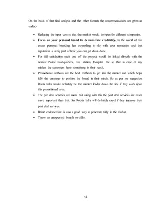 41
On the basis of that final analysis and the other formats the recommendations are given as
under:-
 Reducing the input cost so that the market would be open for different companies.
 Focus on your personal brand to demonstrate credibility. In the world of real
estate personal branding has everything to do with your reputation and that
reputation is a big part of how you can get deals done.
 For full satisfaction each one of the project would be linked directly with the
nearest Police headquarters, Fire station, Hospital. Etc so that in case of any
mishap the customers have something in their reach.
 Promotional methods are the best methods to get into the market and which helps
fully the customer to position the brand in their minds. So as per my suggestion
Roots Infra would definitely be the market leader down the line if they work upon
this promotional area.
 The pre deal services are more but along with this the post deal services are much
more important than that. So Roots Infra will definitely excel if they improve their
post deal services.
 Brand endorsement is also a good way to penetrate fully in the market.
 Throw an unexpected benefit or offer.
 