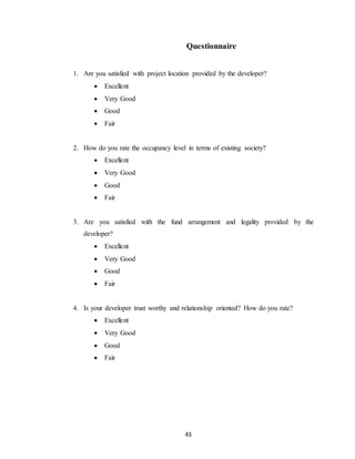 43
Questionnaire
1. Are you satisfied with project location provided by the developer?
 Excellent
 Very Good
 Good
 Fair
2. How do you rate the occupancy level in terms of existing society?
 Excellent
 Very Good
 Good
 Fair
3. Are you satisfied with the fund arrangement and legality provided by the
developer?
 Excellent
 Very Good
 Good
 Fair
4. Is your developer trust worthy and relationship oriented? How do you rate?
 Excellent
 Very Good
 Good
 Fair
 