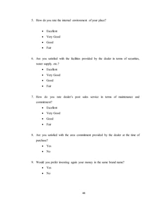 44
5. How do you rate the internal environment of your place?
 Excellent
 Very Good
 Good
 Fair
6. Are you satisfied with the facilities provided by the dealer in terms of securities,
water supply, etc.?
 Excellent
 Very Good
 Good
 Fair
7. How do you rate dealer’s post sales service in terms of maintenance and
commitment?
 Excellent
 Very Good
 Good
 Fair
8. Are you satisfied with the area commitment provided by the dealer at the time of
purchase?
 Yes
 No
9. Would you prefer investing again your money in the same brand name?
 Yes
 No
 