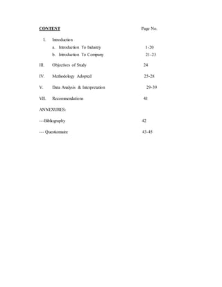 CONTENT Page No.
I. Introduction
a. Introduction To Industry 1-20
b. Introduction To Company 21-23
III. Objectives of Study 24
IV. Methodology Adopted 25-28
V. Data Analysis & Interpretation 29-39
VII. Recommendations 41
ANNEXURES:
---Bibliography 42
--- Questionnaire 43-45
 