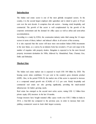 1
Introduction
The Indian real estate sector is one of the most globally recognized sectors. In the
country, it is the second largest employer after agriculture and is slated to grow at 30 per
cent over the next decade. It comprises four sub sectors - housing, retail, hospitality, and
commercial. The growth of this sector is well complemented by the growth of the
corporate environment and the demand for office space as well as urban and semi-urban
accommodations.
According to a study by ICRA, the construction industry ranks third among the 14 major
sectors in terms of direct, indirect and induced effects in all sectors of the economy.
It is also expected that this sector will incur more non-resident Indian (NRI) investments
in the near future, as a survey by an industry body has revealed a 35 per cent surge in the
number of enquiries with property dealers. Bengaluru is expected to be the most favored
property investment destination for NRIs, followed by Ahmadabad, Pune, Chennai, Goa,
Delhi and Dehradun.
Market Size
The Indian real estate market size is expected to touch US$ 180 billion by 2020. The
housing sector alone contributes 5-6 per cent to the country's gross domestic product
(GDP). Also, in the period FY08-20, the market size of this sector is expected to increase
at a compound annual growth rate (CAGR) of 11.2 per cent. Retail, hospitality and
commercial real estate are also growing significantly, providing the much-needed
infrastructure for India's growing needs.
Real estate has emerged as the second most active sector, raising US$ 1.2 billion from
private equity (PE) investors in the last 10 months.
Foreign investors have bought tenanted office space worth over US$ 2 billion in India in
2014, a four-fold rise compared to the previous year, in order to increase their rent-
yielding commercial assets in Asia's third largest economy.
 