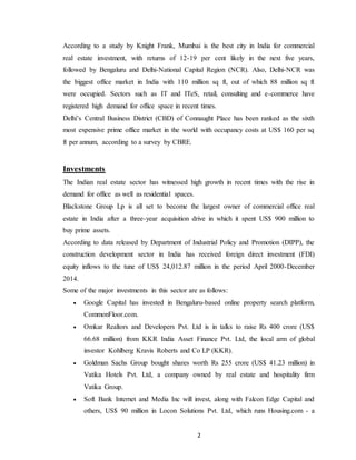 2
According to a study by Knight Frank, Mumbai is the best city in India for commercial
real estate investment, with returns of 12-19 per cent likely in the next five years,
followed by Bengaluru and Delhi-National Capital Region (NCR). Also, Delhi-NCR was
the biggest office market in India with 110 million sq ft, out of which 88 million sq ft
were occupied. Sectors such as IT and ITeS, retail, consulting and e-commerce have
registered high demand for office space in recent times.
Delhi’s Central Business District (CBD) of Connaught Place has been ranked as the sixth
most expensive prime office market in the world with occupancy costs at US$ 160 per sq
ft per annum, according to a survey by CBRE.
Investments
The Indian real estate sector has witnessed high growth in recent times with the rise in
demand for office as well as residential spaces.
Blackstone Group Lp is all set to become the largest owner of commercial office real
estate in India after a three-year acquisition drive in which it spent US$ 900 million to
buy prime assets.
According to data released by Department of Industrial Policy and Promotion (DIPP), the
construction development sector in India has received foreign direct investment (FDI)
equity inflows to the tune of US$ 24,012.87 million in the period April 2000-December
2014.
Some of the major investments in this sector are as follows:
 Google Capital has invested in Bengaluru-based online property search platform,
CommonFloor.com.
 Omkar Realtors and Developers Pvt. Ltd is in talks to raise Rs 400 crore (US$
66.68 million) from KKR India Asset Finance Pvt. Ltd, the local arm of global
investor Kohlberg Kravis Roberts and Co LP (KKR).
 Goldman Sachs Group bought shares worth Rs 255 crore (US$ 41.23 million) in
Vatika Hotels Pvt. Ltd, a company owned by real estate and hospitality firm
Vatika Group.
 Soft Bank Internet and Media Inc will invest, along with Falcon Edge Capital and
others, US$ 90 million in Locon Solutions Pvt. Ltd, which runs Housing.com - a
 