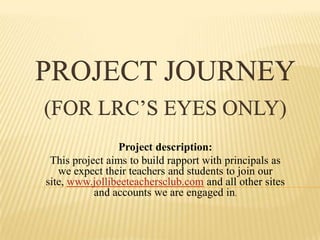 PROJECT JOURNEY(for LRC’s eyes only) Project description: This project aims to build rapport with principals as we expect their teachers and students to join our site, www.jollibeeteachersclub.com and all other sites and accounts we are engaged in.  
