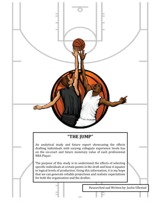 “THE	JUMP”	
	
An	 analytical	 study	 and	 future	 report	 showcasing	 the	 effects	
drafting	 individuals	 with	varying	 collegiate	 experience	levels	has	
on	 the	 on-court	 and	 future	 monetary	 value	 of	 each	 professional	
NBA	Player.		
	
The	purpose	of	this	study	is	to	understand	the	effects	of	selecting	
specific	individuals	at	certain	points	in	the	draft	and	how	it	equates	
to	logical	levels	of	production.	Using	this	information,	it	is	my	hope	
that	we	can	generate	reliable	projections	and	realistic	expectations	
for	both	the	organization	and	the	draftee.		
	
Researched	and	Written	by:	Justin	Ullestad	
	
 
