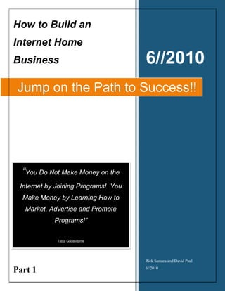 How to Build an
Internet Home
Business                             6//2010
 Jump on the Path to Success!!




  “You Do Not Make Money on the
 Internet by Joining Programs! You
  Make Money by Learning How to
   Market, Advertise and Promote
            Programs!”

             Tissa Godavitarne




                                     Rick Samara and David Paul

Part 1                               6//2010
 