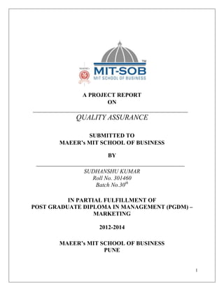 A PROJECT REPORT
ON

QUALITY ASSURANCE
SUBMITTED TO
MAEER’s MIT SCHOOL OF BUSINESS
BY
SUDHANSHU KUMAR
Roll No. 301460
Batch No.30th
IN PARTIAL FULFILLMENT OF
POST GRADUATE DIPLOMA IN MANAGEMENT (PGDM) –
MARKETING
2012-2014
MAEER’s MIT SCHOOL OF BUSINESS
PUNE

1

 