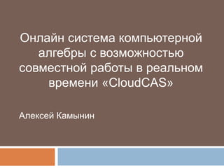 Онлайн система компьютерной
   алгебры с возможностью
совместной работы в реальном
    времени «CloudCAS»

Алексей Камынин
 