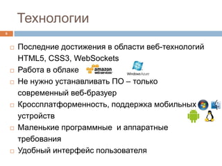Технологии
6



       Последние достижения в области веб-технологий
        HTML5, CSS3, WebSockets
       Работа в облаке
       Не нужно устанавливать ПО – только
        современный веб-бразуер
       Кроссплатформенность, поддержка мобильных
        устройств
       Маленькие программные и аппаратные
        требования
       Удобный интерфейс пользователя
 